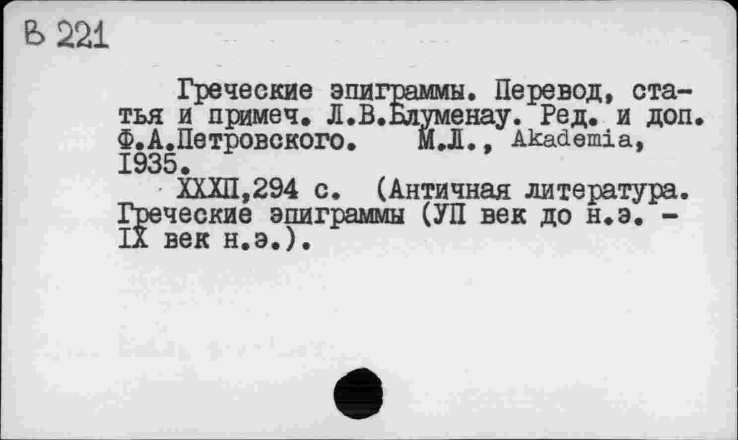 ﻿Е> 221
Греческие эпиграммы. Перевод, статья и примеч. Л.В.Бдуменау. Ред. и доп. Ф.А.Петровского. МЛ. , Akademia, 1935.
■ ХХХП,294 с. (Античная литература. Греческие эпиграммы (УП век до н.э. -IX век н.э.).